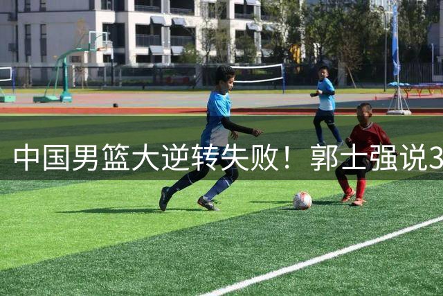 中国男篮大逆转失败！郭士强说3主力不在状态，战胜我们赛前部署