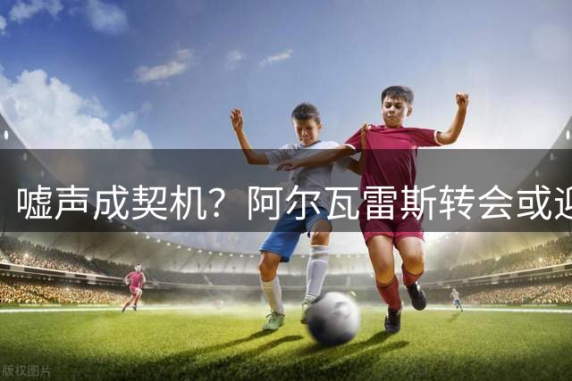 嘘声成契机？阿尔瓦雷斯转会或迎关键突破