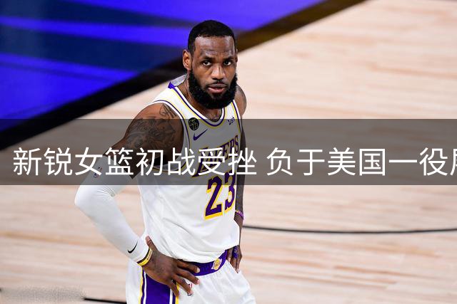 新锐女篮初战受挫 负于美国一役展露成长可能