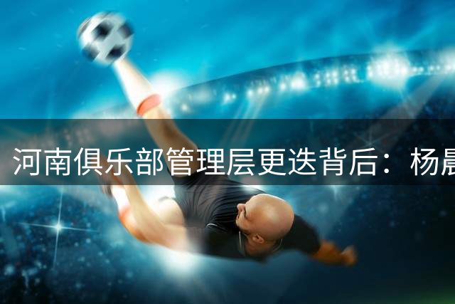 河南俱乐部管理层更迭背后：杨晨离职折射转型阵痛
