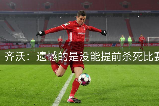 齐沃：遗憾的是没能提前杀死比赛；我们对自己的控球有些陶醉